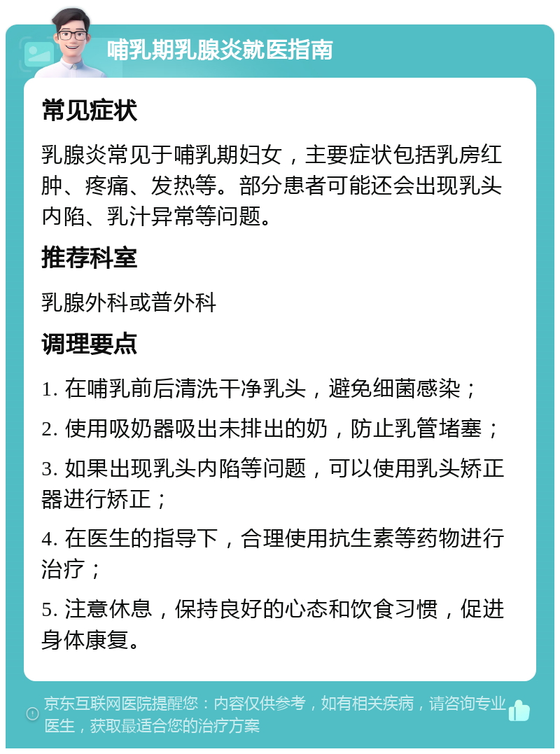 哺乳期乳腺炎就医指南 常见症状 乳腺炎常见于哺乳期妇女，主要症状包括乳房红肿、疼痛、发热等。部分患者可能还会出现乳头内陷、乳汁异常等问题。 推荐科室 乳腺外科或普外科 调理要点 1. 在哺乳前后清洗干净乳头，避免细菌感染； 2. 使用吸奶器吸出未排出的奶，防止乳管堵塞； 3. 如果出现乳头内陷等问题，可以使用乳头矫正器进行矫正； 4. 在医生的指导下，合理使用抗生素等药物进行治疗； 5. 注意休息，保持良好的心态和饮食习惯，促进身体康复。