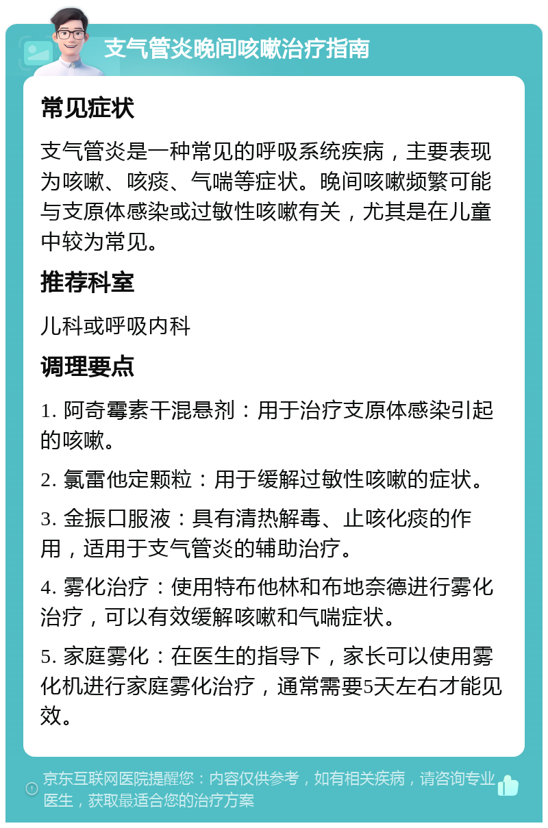 支气管炎晚间咳嗽治疗指南 常见症状 支气管炎是一种常见的呼吸系统疾病，主要表现为咳嗽、咳痰、气喘等症状。晚间咳嗽频繁可能与支原体感染或过敏性咳嗽有关，尤其是在儿童中较为常见。 推荐科室 儿科或呼吸内科 调理要点 1. 阿奇霉素干混悬剂：用于治疗支原体感染引起的咳嗽。 2. 氯雷他定颗粒：用于缓解过敏性咳嗽的症状。 3. 金振口服液：具有清热解毒、止咳化痰的作用，适用于支气管炎的辅助治疗。 4. 雾化治疗：使用特布他林和布地奈德进行雾化治疗，可以有效缓解咳嗽和气喘症状。 5. 家庭雾化：在医生的指导下，家长可以使用雾化机进行家庭雾化治疗，通常需要5天左右才能见效。