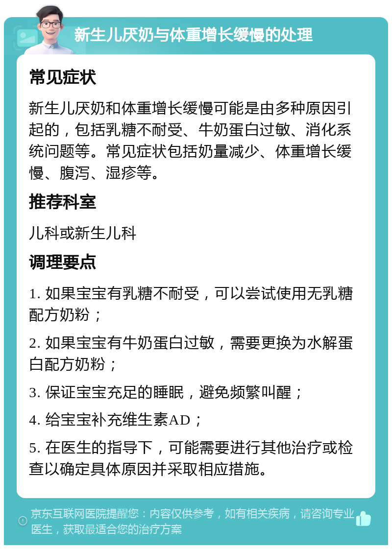 新生儿厌奶与体重增长缓慢的处理 常见症状 新生儿厌奶和体重增长缓慢可能是由多种原因引起的，包括乳糖不耐受、牛奶蛋白过敏、消化系统问题等。常见症状包括奶量减少、体重增长缓慢、腹泻、湿疹等。 推荐科室 儿科或新生儿科 调理要点 1. 如果宝宝有乳糖不耐受，可以尝试使用无乳糖配方奶粉； 2. 如果宝宝有牛奶蛋白过敏，需要更换为水解蛋白配方奶粉； 3. 保证宝宝充足的睡眠，避免频繁叫醒； 4. 给宝宝补充维生素AD； 5. 在医生的指导下，可能需要进行其他治疗或检查以确定具体原因并采取相应措施。