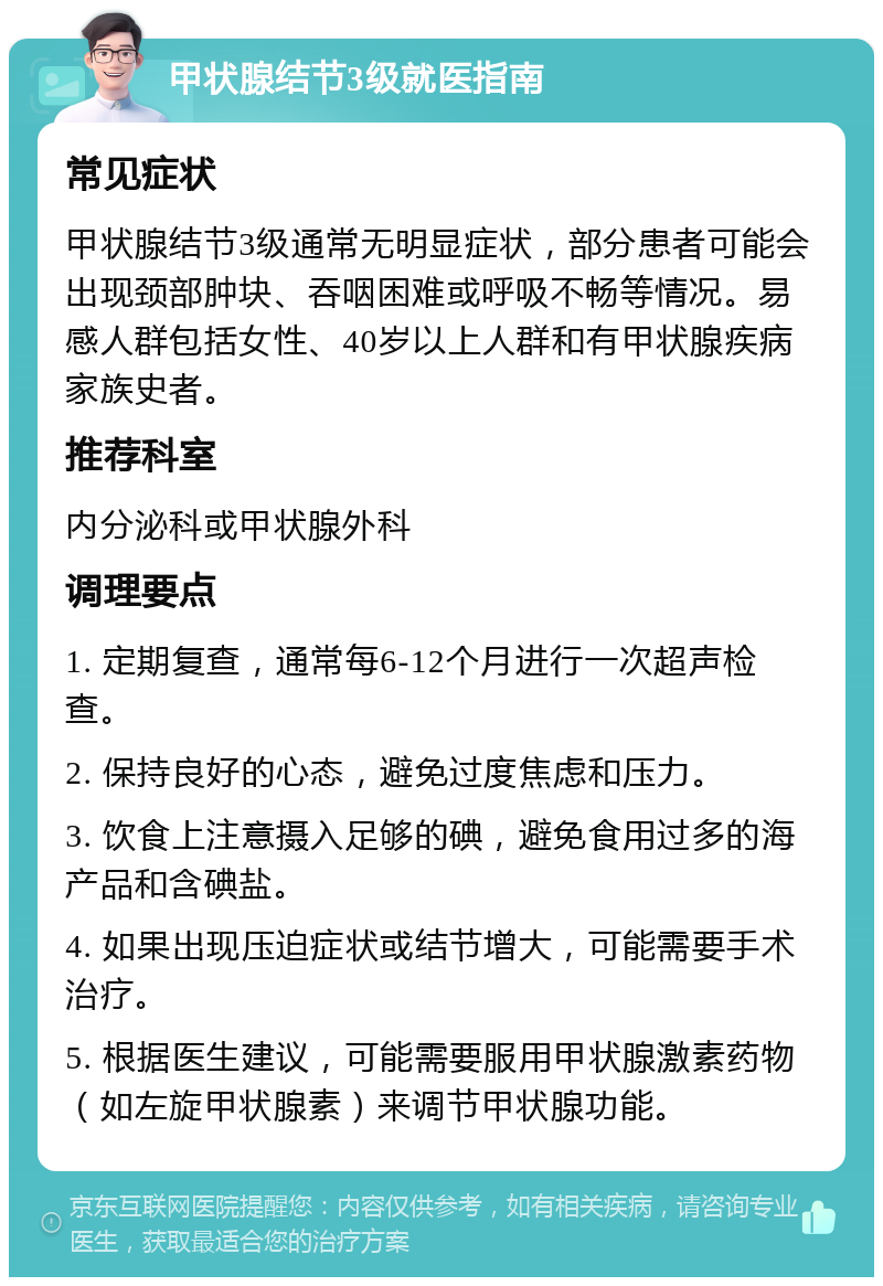 甲状腺结节3级就医指南 常见症状 甲状腺结节3级通常无明显症状，部分患者可能会出现颈部肿块、吞咽困难或呼吸不畅等情况。易感人群包括女性、40岁以上人群和有甲状腺疾病家族史者。 推荐科室 内分泌科或甲状腺外科 调理要点 1. 定期复查，通常每6-12个月进行一次超声检查。 2. 保持良好的心态，避免过度焦虑和压力。 3. 饮食上注意摄入足够的碘，避免食用过多的海产品和含碘盐。 4. 如果出现压迫症状或结节增大，可能需要手术治疗。 5. 根据医生建议，可能需要服用甲状腺激素药物（如左旋甲状腺素）来调节甲状腺功能。