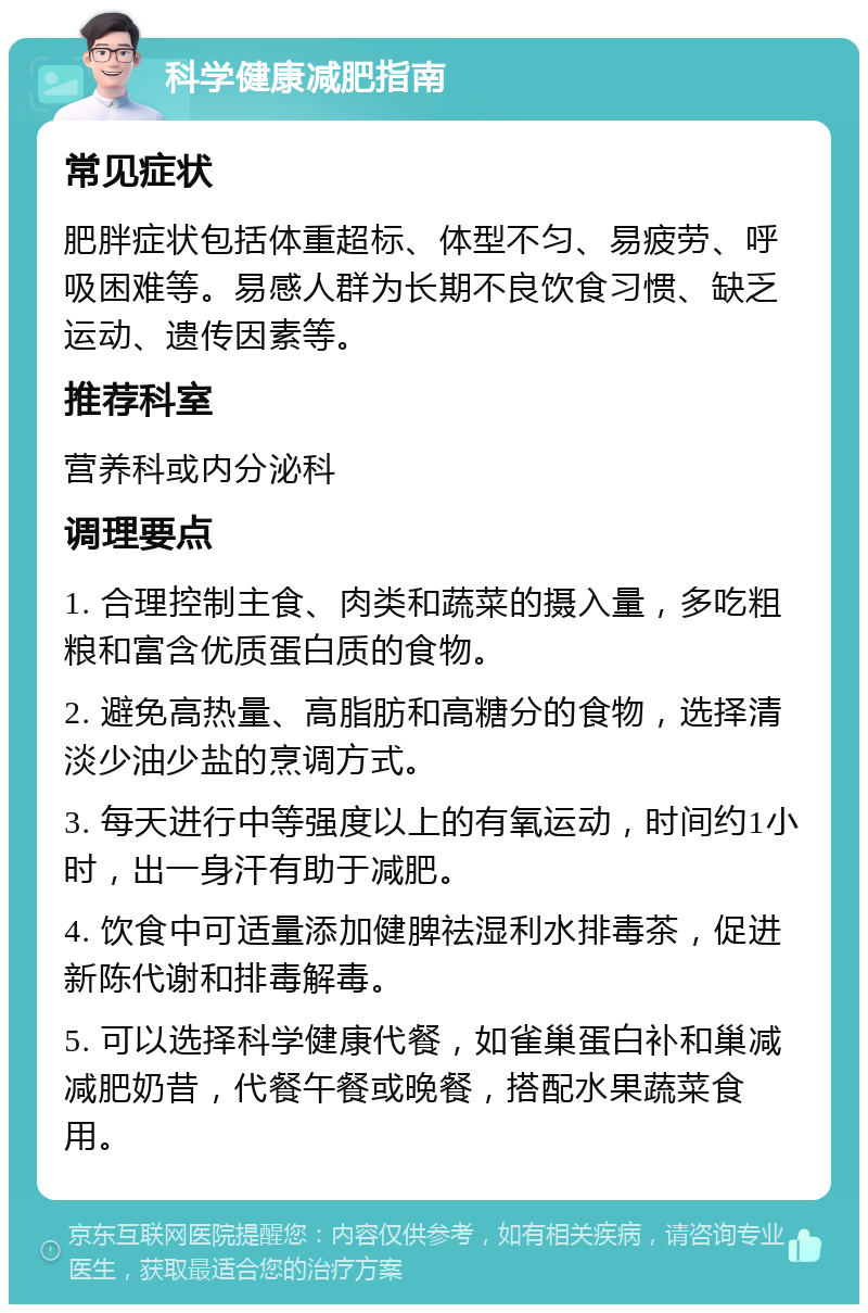 科学健康减肥指南 常见症状 肥胖症状包括体重超标、体型不匀、易疲劳、呼吸困难等。易感人群为长期不良饮食习惯、缺乏运动、遗传因素等。 推荐科室 营养科或内分泌科 调理要点 1. 合理控制主食、肉类和蔬菜的摄入量，多吃粗粮和富含优质蛋白质的食物。 2. 避免高热量、高脂肪和高糖分的食物，选择清淡少油少盐的烹调方式。 3. 每天进行中等强度以上的有氧运动，时间约1小时，出一身汗有助于减肥。 4. 饮食中可适量添加健脾祛湿利水排毒茶，促进新陈代谢和排毒解毒。 5. 可以选择科学健康代餐，如雀巢蛋白补和巢减减肥奶昔，代餐午餐或晚餐，搭配水果蔬菜食用。