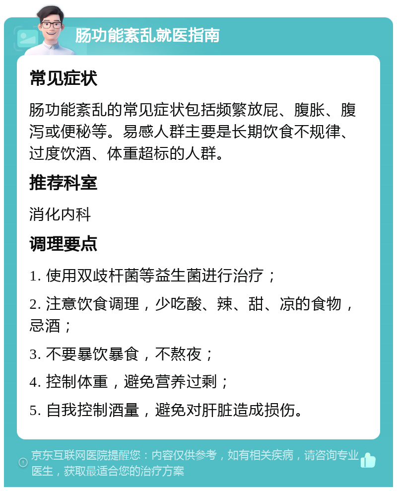 肠功能紊乱就医指南 常见症状 肠功能紊乱的常见症状包括频繁放屁、腹胀、腹泻或便秘等。易感人群主要是长期饮食不规律、过度饮酒、体重超标的人群。 推荐科室 消化内科 调理要点 1. 使用双歧杆菌等益生菌进行治疗； 2. 注意饮食调理，少吃酸、辣、甜、凉的食物，忌酒； 3. 不要暴饮暴食，不熬夜； 4. 控制体重，避免营养过剩； 5. 自我控制酒量，避免对肝脏造成损伤。