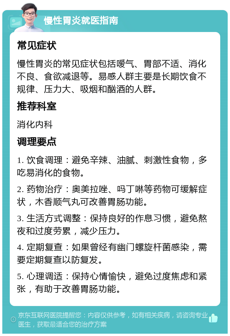 慢性胃炎就医指南 常见症状 慢性胃炎的常见症状包括嗳气、胃部不适、消化不良、食欲减退等。易感人群主要是长期饮食不规律、压力大、吸烟和酗酒的人群。 推荐科室 消化内科 调理要点 1. 饮食调理：避免辛辣、油腻、刺激性食物，多吃易消化的食物。 2. 药物治疗：奥美拉唑、吗丁啉等药物可缓解症状，木香顺气丸可改善胃肠功能。 3. 生活方式调整：保持良好的作息习惯，避免熬夜和过度劳累，减少压力。 4. 定期复查：如果曾经有幽门螺旋杆菌感染，需要定期复查以防复发。 5. 心理调适：保持心情愉快，避免过度焦虑和紧张，有助于改善胃肠功能。