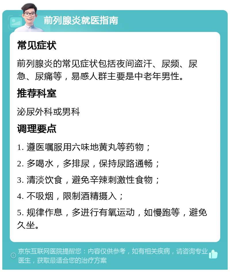 前列腺炎就医指南 常见症状 前列腺炎的常见症状包括夜间盗汗、尿频、尿急、尿痛等，易感人群主要是中老年男性。 推荐科室 泌尿外科或男科 调理要点 1. 遵医嘱服用六味地黄丸等药物； 2. 多喝水，多排尿，保持尿路通畅； 3. 清淡饮食，避免辛辣刺激性食物； 4. 不吸烟，限制酒精摄入； 5. 规律作息，多进行有氧运动，如慢跑等，避免久坐。