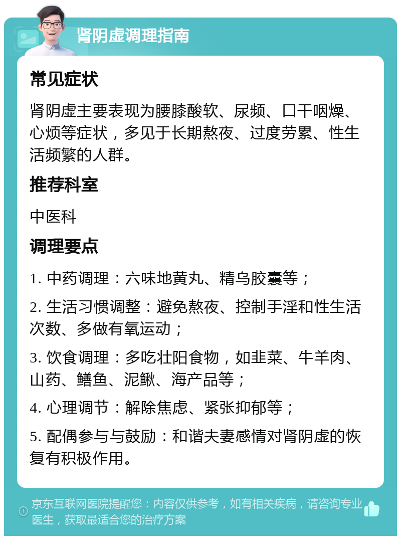 肾阴虚调理指南 常见症状 肾阴虚主要表现为腰膝酸软、尿频、口干咽燥、心烦等症状，多见于长期熬夜、过度劳累、性生活频繁的人群。 推荐科室 中医科 调理要点 1. 中药调理：六味地黄丸、精乌胶囊等； 2. 生活习惯调整：避免熬夜、控制手淫和性生活次数、多做有氧运动； 3. 饮食调理：多吃壮阳食物，如韭菜、牛羊肉、山药、鳝鱼、泥鳅、海产品等； 4. 心理调节：解除焦虑、紧张抑郁等； 5. 配偶参与与鼓励：和谐夫妻感情对肾阴虚的恢复有积极作用。