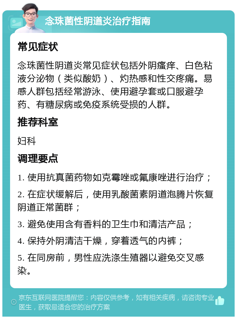 念珠菌性阴道炎治疗指南 常见症状 念珠菌性阴道炎常见症状包括外阴瘙痒、白色粘液分泌物（类似酸奶）、灼热感和性交疼痛。易感人群包括经常游泳、使用避孕套或口服避孕药、有糖尿病或免疫系统受损的人群。 推荐科室 妇科 调理要点 1. 使用抗真菌药物如克霉唑或氟康唑进行治疗； 2. 在症状缓解后，使用乳酸菌素阴道泡腾片恢复阴道正常菌群； 3. 避免使用含有香料的卫生巾和清洁产品； 4. 保持外阴清洁干燥，穿着透气的内裤； 5. 在同房前，男性应洗涤生殖器以避免交叉感染。