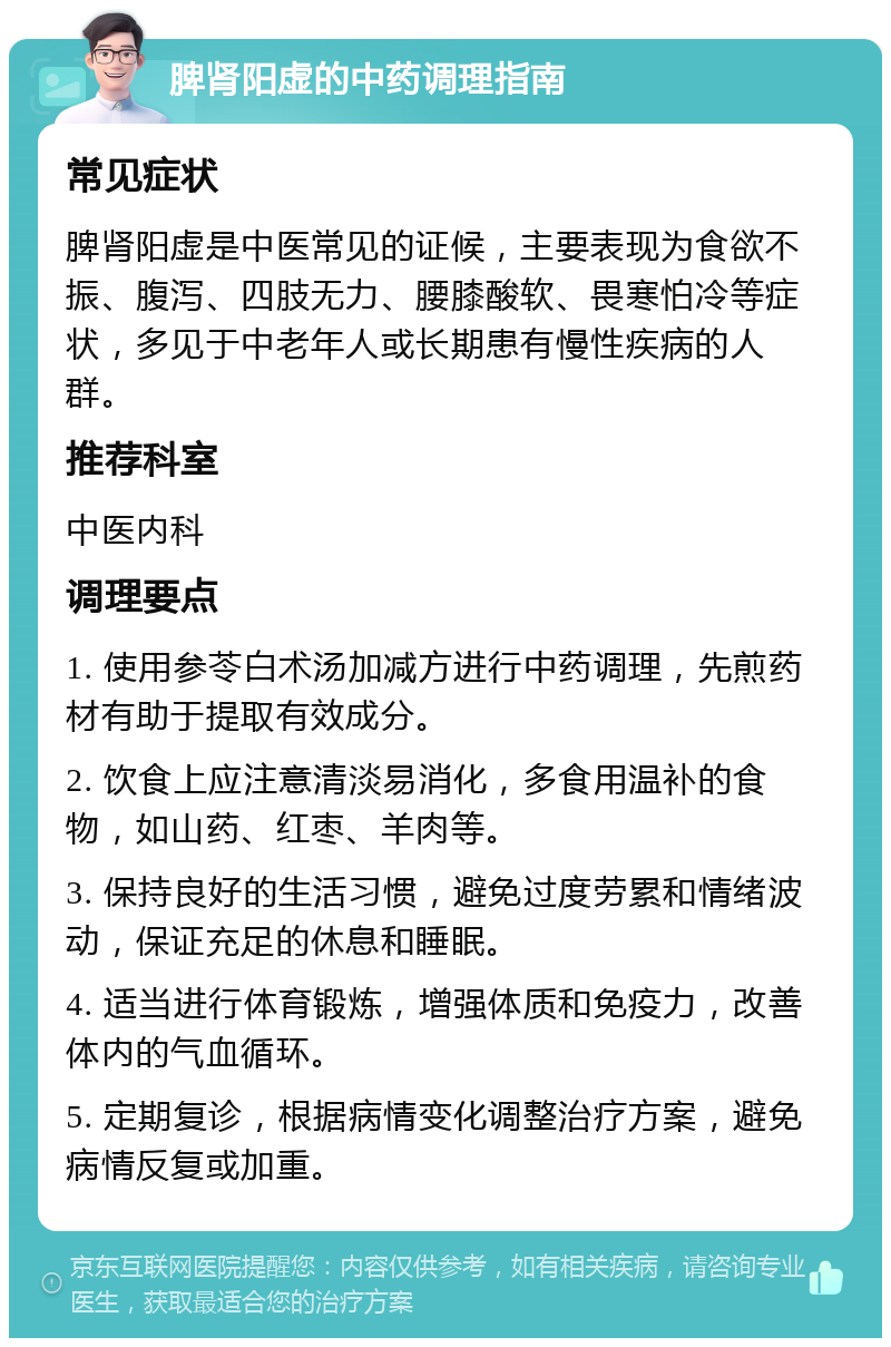 脾肾阳虚的中药调理指南 常见症状 脾肾阳虚是中医常见的证候，主要表现为食欲不振、腹泻、四肢无力、腰膝酸软、畏寒怕冷等症状，多见于中老年人或长期患有慢性疾病的人群。 推荐科室 中医内科 调理要点 1. 使用参苓白术汤加减方进行中药调理，先煎药材有助于提取有效成分。 2. 饮食上应注意清淡易消化，多食用温补的食物，如山药、红枣、羊肉等。 3. 保持良好的生活习惯，避免过度劳累和情绪波动，保证充足的休息和睡眠。 4. 适当进行体育锻炼，增强体质和免疫力，改善体内的气血循环。 5. 定期复诊，根据病情变化调整治疗方案，避免病情反复或加重。