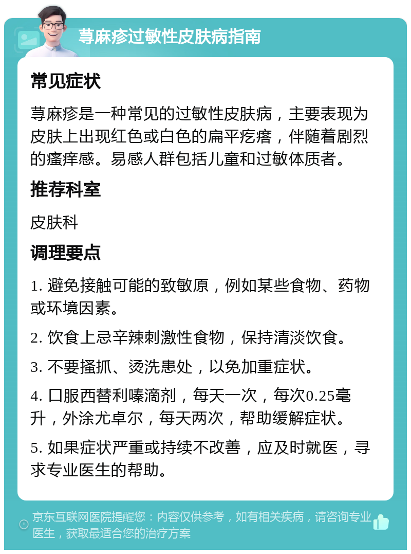 荨麻疹过敏性皮肤病指南 常见症状 荨麻疹是一种常见的过敏性皮肤病，主要表现为皮肤上出现红色或白色的扁平疙瘩，伴随着剧烈的瘙痒感。易感人群包括儿童和过敏体质者。 推荐科室 皮肤科 调理要点 1. 避免接触可能的致敏原，例如某些食物、药物或环境因素。 2. 饮食上忌辛辣刺激性食物，保持清淡饮食。 3. 不要搔抓、烫洗患处，以免加重症状。 4. 口服西替利嗪滴剂，每天一次，每次0.25毫升，外涂尤卓尔，每天两次，帮助缓解症状。 5. 如果症状严重或持续不改善，应及时就医，寻求专业医生的帮助。