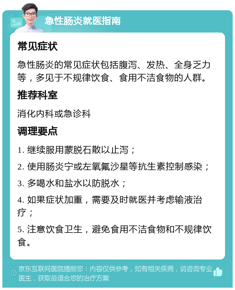 急性肠炎就医指南 常见症状 急性肠炎的常见症状包括腹泻、发热、全身乏力等，多见于不规律饮食、食用不洁食物的人群。 推荐科室 消化内科或急诊科 调理要点 1. 继续服用蒙脱石散以止泻； 2. 使用肠炎宁或左氧氟沙星等抗生素控制感染； 3. 多喝水和盐水以防脱水； 4. 如果症状加重，需要及时就医并考虑输液治疗； 5. 注意饮食卫生，避免食用不洁食物和不规律饮食。