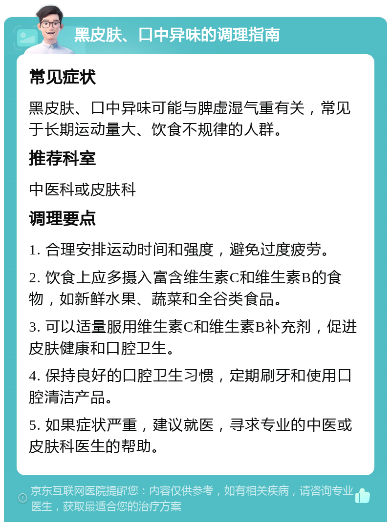 黑皮肤、口中异味的调理指南 常见症状 黑皮肤、口中异味可能与脾虚湿气重有关，常见于长期运动量大、饮食不规律的人群。 推荐科室 中医科或皮肤科 调理要点 1. 合理安排运动时间和强度，避免过度疲劳。 2. 饮食上应多摄入富含维生素C和维生素B的食物，如新鲜水果、蔬菜和全谷类食品。 3. 可以适量服用维生素C和维生素B补充剂，促进皮肤健康和口腔卫生。 4. 保持良好的口腔卫生习惯，定期刷牙和使用口腔清洁产品。 5. 如果症状严重，建议就医，寻求专业的中医或皮肤科医生的帮助。