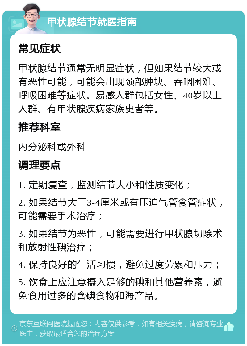 甲状腺结节就医指南 常见症状 甲状腺结节通常无明显症状，但如果结节较大或有恶性可能，可能会出现颈部肿块、吞咽困难、呼吸困难等症状。易感人群包括女性、40岁以上人群、有甲状腺疾病家族史者等。 推荐科室 内分泌科或外科 调理要点 1. 定期复查，监测结节大小和性质变化； 2. 如果结节大于3-4厘米或有压迫气管食管症状，可能需要手术治疗； 3. 如果结节为恶性，可能需要进行甲状腺切除术和放射性碘治疗； 4. 保持良好的生活习惯，避免过度劳累和压力； 5. 饮食上应注意摄入足够的碘和其他营养素，避免食用过多的含碘食物和海产品。