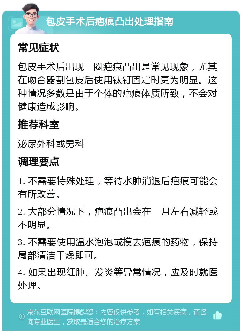 包皮手术后疤痕凸出处理指南 常见症状 包皮手术后出现一圈疤痕凸出是常见现象，尤其在吻合器割包皮后使用钛钉固定时更为明显。这种情况多数是由于个体的疤痕体质所致，不会对健康造成影响。 推荐科室 泌尿外科或男科 调理要点 1. 不需要特殊处理，等待水肿消退后疤痕可能会有所改善。 2. 大部分情况下，疤痕凸出会在一月左右减轻或不明显。 3. 不需要使用温水泡泡或摸去疤痕的药物，保持局部清洁干燥即可。 4. 如果出现红肿、发炎等异常情况，应及时就医处理。