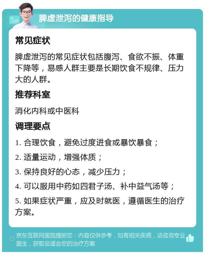 脾虚泄泻的健康指导 常见症状 脾虚泄泻的常见症状包括腹泻、食欲不振、体重下降等，易感人群主要是长期饮食不规律、压力大的人群。 推荐科室 消化内科或中医科 调理要点 1. 合理饮食，避免过度进食或暴饮暴食； 2. 适量运动，增强体质； 3. 保持良好的心态，减少压力； 4. 可以服用中药如四君子汤、补中益气汤等； 5. 如果症状严重，应及时就医，遵循医生的治疗方案。