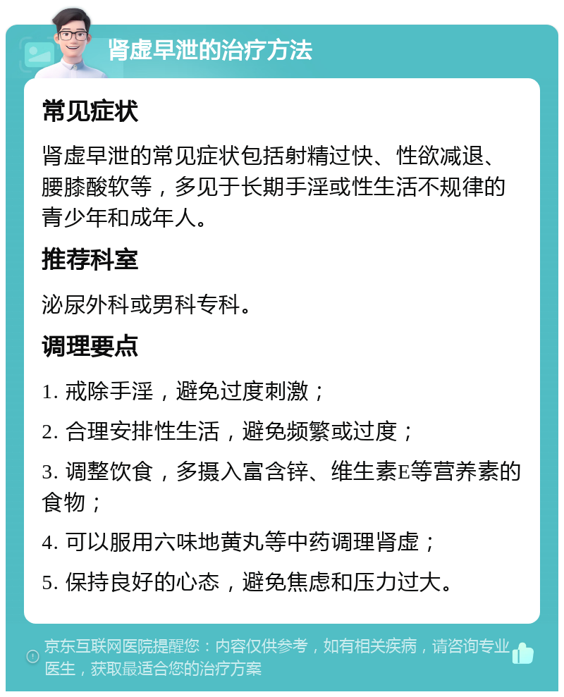 肾虚早泄的治疗方法 常见症状 肾虚早泄的常见症状包括射精过快、性欲减退、腰膝酸软等，多见于长期手淫或性生活不规律的青少年和成年人。 推荐科室 泌尿外科或男科专科。 调理要点 1. 戒除手淫，避免过度刺激； 2. 合理安排性生活，避免频繁或过度； 3. 调整饮食，多摄入富含锌、维生素E等营养素的食物； 4. 可以服用六味地黄丸等中药调理肾虚； 5. 保持良好的心态，避免焦虑和压力过大。