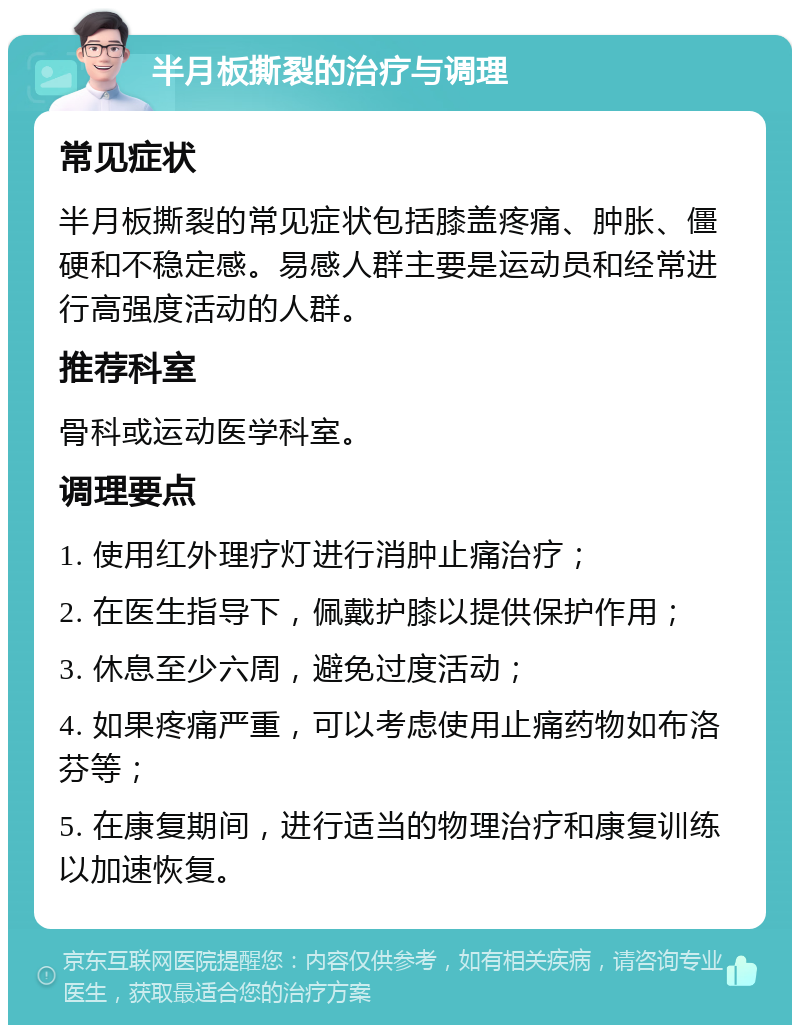 半月板撕裂的治疗与调理 常见症状 半月板撕裂的常见症状包括膝盖疼痛、肿胀、僵硬和不稳定感。易感人群主要是运动员和经常进行高强度活动的人群。 推荐科室 骨科或运动医学科室。 调理要点 1. 使用红外理疗灯进行消肿止痛治疗； 2. 在医生指导下，佩戴护膝以提供保护作用； 3. 休息至少六周，避免过度活动； 4. 如果疼痛严重，可以考虑使用止痛药物如布洛芬等； 5. 在康复期间，进行适当的物理治疗和康复训练以加速恢复。