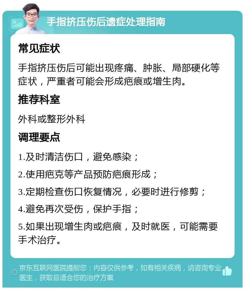 手指挤压伤后遗症处理指南 常见症状 手指挤压伤后可能出现疼痛、肿胀、局部硬化等症状，严重者可能会形成疤痕或增生肉。 推荐科室 外科或整形外科 调理要点 1.及时清洁伤口，避免感染； 2.使用疤克等产品预防疤痕形成； 3.定期检查伤口恢复情况，必要时进行修剪； 4.避免再次受伤，保护手指； 5.如果出现增生肉或疤痕，及时就医，可能需要手术治疗。