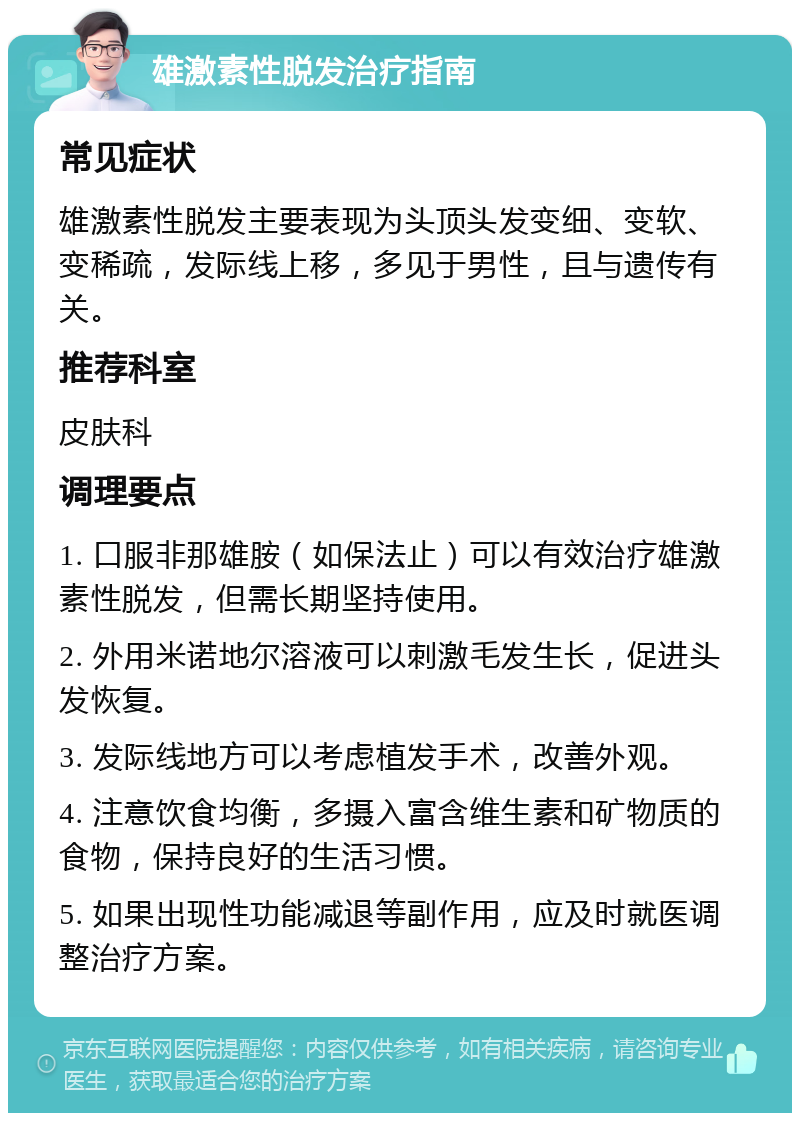 雄激素性脱发治疗指南 常见症状 雄激素性脱发主要表现为头顶头发变细、变软、变稀疏，发际线上移，多见于男性，且与遗传有关。 推荐科室 皮肤科 调理要点 1. 口服非那雄胺（如保法止）可以有效治疗雄激素性脱发，但需长期坚持使用。 2. 外用米诺地尔溶液可以刺激毛发生长，促进头发恢复。 3. 发际线地方可以考虑植发手术，改善外观。 4. 注意饮食均衡，多摄入富含维生素和矿物质的食物，保持良好的生活习惯。 5. 如果出现性功能减退等副作用，应及时就医调整治疗方案。