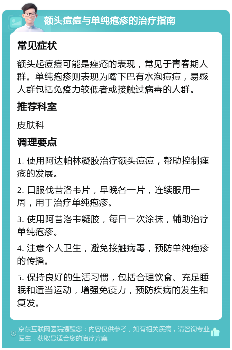 额头痘痘与单纯疱疹的治疗指南 常见症状 额头起痘痘可能是痤疮的表现，常见于青春期人群。单纯疱疹则表现为嘴下巴有水泡痘痘，易感人群包括免疫力较低者或接触过病毒的人群。 推荐科室 皮肤科 调理要点 1. 使用阿达帕林凝胶治疗额头痘痘，帮助控制痤疮的发展。 2. 口服伐昔洛韦片，早晚各一片，连续服用一周，用于治疗单纯疱疹。 3. 使用阿昔洛韦凝胶，每日三次涂抹，辅助治疗单纯疱疹。 4. 注意个人卫生，避免接触病毒，预防单纯疱疹的传播。 5. 保持良好的生活习惯，包括合理饮食、充足睡眠和适当运动，增强免疫力，预防疾病的发生和复发。