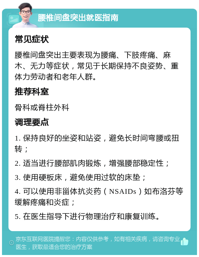 腰椎间盘突出就医指南 常见症状 腰椎间盘突出主要表现为腰痛、下肢疼痛、麻木、无力等症状，常见于长期保持不良姿势、重体力劳动者和老年人群。 推荐科室 骨科或脊柱外科 调理要点 1. 保持良好的坐姿和站姿，避免长时间弯腰或扭转； 2. 适当进行腰部肌肉锻炼，增强腰部稳定性； 3. 使用硬板床，避免使用过软的床垫； 4. 可以使用非甾体抗炎药（NSAIDs）如布洛芬等缓解疼痛和炎症； 5. 在医生指导下进行物理治疗和康复训练。