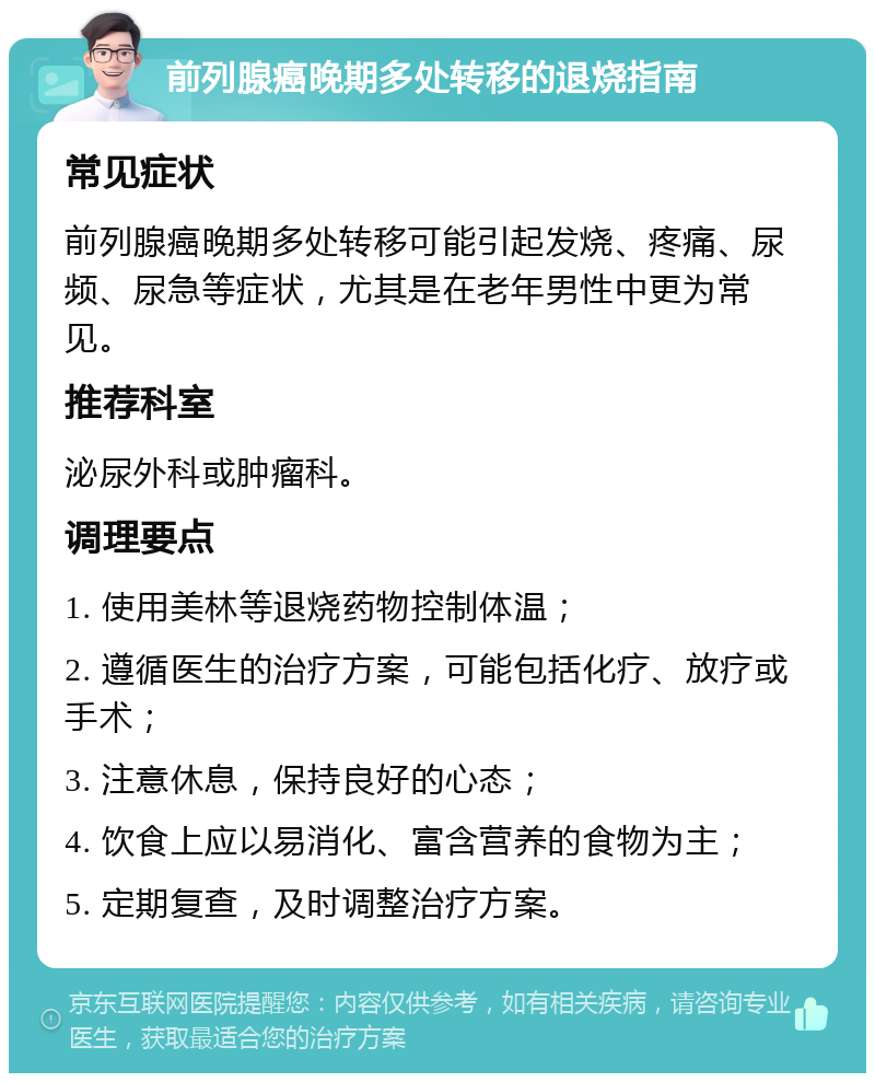 前列腺癌晚期多处转移的退烧指南 常见症状 前列腺癌晚期多处转移可能引起发烧、疼痛、尿频、尿急等症状，尤其是在老年男性中更为常见。 推荐科室 泌尿外科或肿瘤科。 调理要点 1. 使用美林等退烧药物控制体温； 2. 遵循医生的治疗方案，可能包括化疗、放疗或手术； 3. 注意休息，保持良好的心态； 4. 饮食上应以易消化、富含营养的食物为主； 5. 定期复查，及时调整治疗方案。