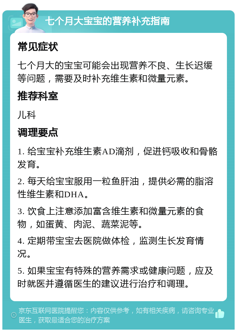 七个月大宝宝的营养补充指南 常见症状 七个月大的宝宝可能会出现营养不良、生长迟缓等问题，需要及时补充维生素和微量元素。 推荐科室 儿科 调理要点 1. 给宝宝补充维生素AD滴剂，促进钙吸收和骨骼发育。 2. 每天给宝宝服用一粒鱼肝油，提供必需的脂溶性维生素和DHA。 3. 饮食上注意添加富含维生素和微量元素的食物，如蛋黄、肉泥、蔬菜泥等。 4. 定期带宝宝去医院做体检，监测生长发育情况。 5. 如果宝宝有特殊的营养需求或健康问题，应及时就医并遵循医生的建议进行治疗和调理。