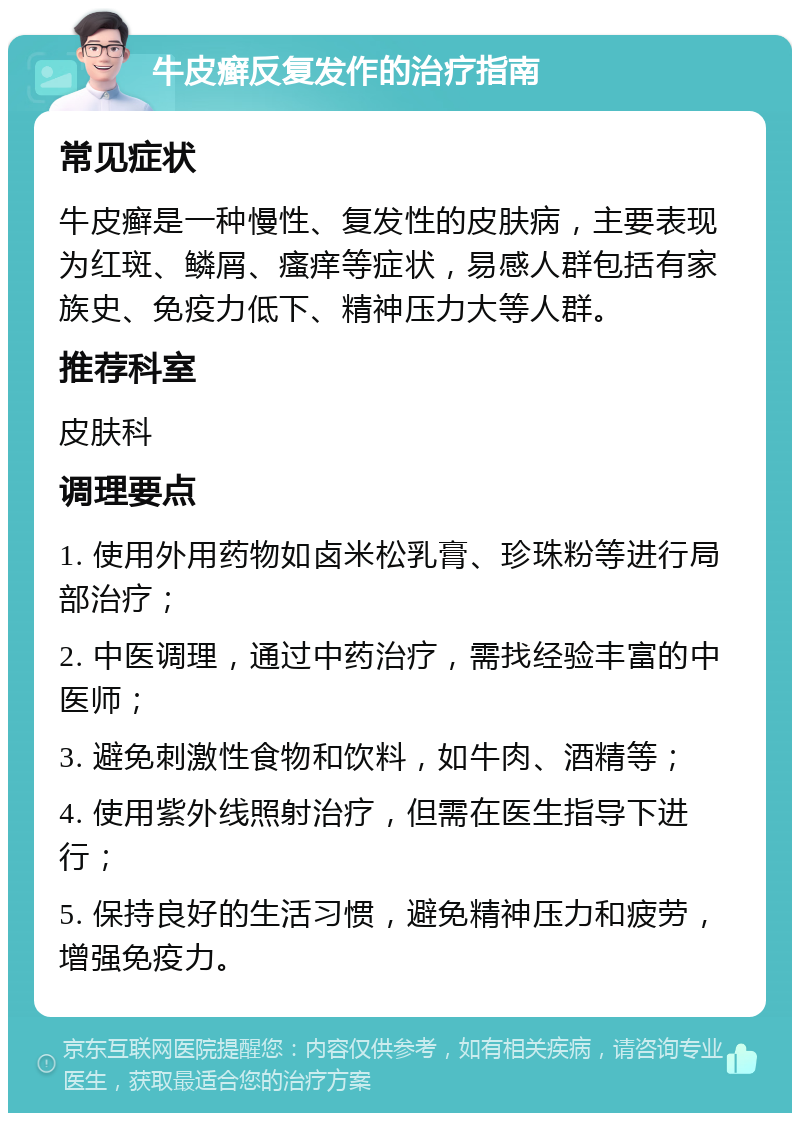 牛皮癣反复发作的治疗指南 常见症状 牛皮癣是一种慢性、复发性的皮肤病，主要表现为红斑、鳞屑、瘙痒等症状，易感人群包括有家族史、免疫力低下、精神压力大等人群。 推荐科室 皮肤科 调理要点 1. 使用外用药物如卤米松乳膏、珍珠粉等进行局部治疗； 2. 中医调理，通过中药治疗，需找经验丰富的中医师； 3. 避免刺激性食物和饮料，如牛肉、酒精等； 4. 使用紫外线照射治疗，但需在医生指导下进行； 5. 保持良好的生活习惯，避免精神压力和疲劳，增强免疫力。