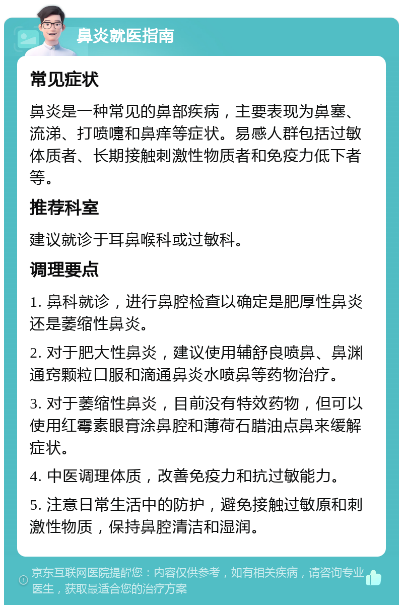 鼻炎就医指南 常见症状 鼻炎是一种常见的鼻部疾病，主要表现为鼻塞、流涕、打喷嚏和鼻痒等症状。易感人群包括过敏体质者、长期接触刺激性物质者和免疫力低下者等。 推荐科室 建议就诊于耳鼻喉科或过敏科。 调理要点 1. 鼻科就诊，进行鼻腔检查以确定是肥厚性鼻炎还是萎缩性鼻炎。 2. 对于肥大性鼻炎，建议使用辅舒良喷鼻、鼻渊通窍颗粒口服和滴通鼻炎水喷鼻等药物治疗。 3. 对于萎缩性鼻炎，目前没有特效药物，但可以使用红霉素眼膏涂鼻腔和薄荷石腊油点鼻来缓解症状。 4. 中医调理体质，改善免疫力和抗过敏能力。 5. 注意日常生活中的防护，避免接触过敏原和刺激性物质，保持鼻腔清洁和湿润。