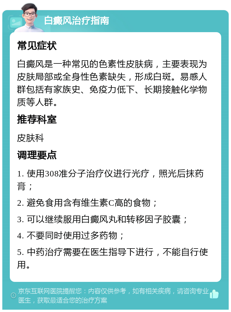 白癜风治疗指南 常见症状 白癜风是一种常见的色素性皮肤病，主要表现为皮肤局部或全身性色素缺失，形成白斑。易感人群包括有家族史、免疫力低下、长期接触化学物质等人群。 推荐科室 皮肤科 调理要点 1. 使用308准分子治疗仪进行光疗，照光后抹药膏； 2. 避免食用含有维生素C高的食物； 3. 可以继续服用白癜风丸和转移因子胶囊； 4. 不要同时使用过多药物； 5. 中药治疗需要在医生指导下进行，不能自行使用。