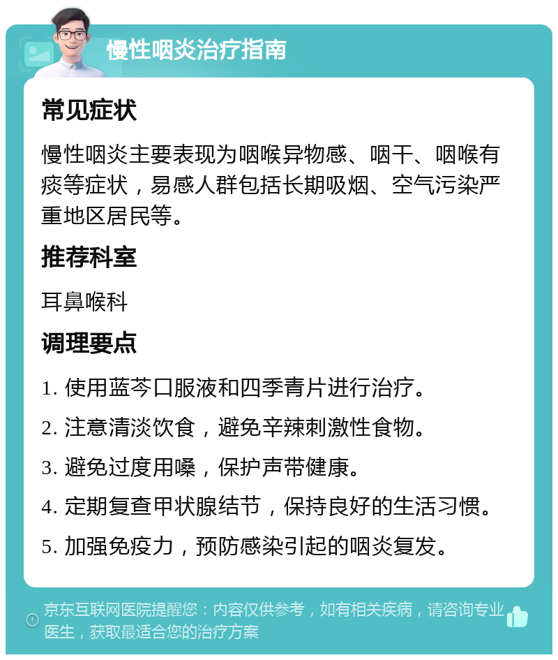 慢性咽炎治疗指南 常见症状 慢性咽炎主要表现为咽喉异物感、咽干、咽喉有痰等症状，易感人群包括长期吸烟、空气污染严重地区居民等。 推荐科室 耳鼻喉科 调理要点 1. 使用蓝芩口服液和四季青片进行治疗。 2. 注意清淡饮食，避免辛辣刺激性食物。 3. 避免过度用嗓，保护声带健康。 4. 定期复查甲状腺结节，保持良好的生活习惯。 5. 加强免疫力，预防感染引起的咽炎复发。