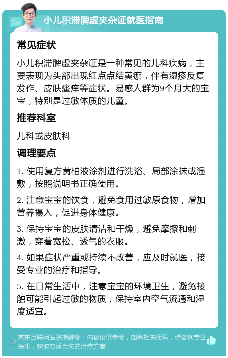 小儿积滞脾虚夹杂证就医指南 常见症状 小儿积滞脾虚夹杂证是一种常见的儿科疾病，主要表现为头部出现红点点结黄痂，伴有湿疹反复发作、皮肤瘙痒等症状。易感人群为9个月大的宝宝，特别是过敏体质的儿童。 推荐科室 儿科或皮肤科 调理要点 1. 使用复方黄柏液涂剂进行洗浴、局部涂抹或湿敷，按照说明书正确使用。 2. 注意宝宝的饮食，避免食用过敏原食物，增加营养摄入，促进身体健康。 3. 保持宝宝的皮肤清洁和干燥，避免摩擦和刺激，穿着宽松、透气的衣服。 4. 如果症状严重或持续不改善，应及时就医，接受专业的治疗和指导。 5. 在日常生活中，注意宝宝的环境卫生，避免接触可能引起过敏的物质，保持室内空气流通和湿度适宜。