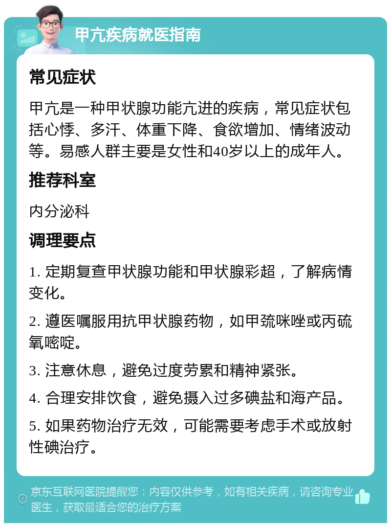 甲亢疾病就医指南 常见症状 甲亢是一种甲状腺功能亢进的疾病，常见症状包括心悸、多汗、体重下降、食欲增加、情绪波动等。易感人群主要是女性和40岁以上的成年人。 推荐科室 内分泌科 调理要点 1. 定期复查甲状腺功能和甲状腺彩超，了解病情变化。 2. 遵医嘱服用抗甲状腺药物，如甲巯咪唑或丙硫氧嘧啶。 3. 注意休息，避免过度劳累和精神紧张。 4. 合理安排饮食，避免摄入过多碘盐和海产品。 5. 如果药物治疗无效，可能需要考虑手术或放射性碘治疗。