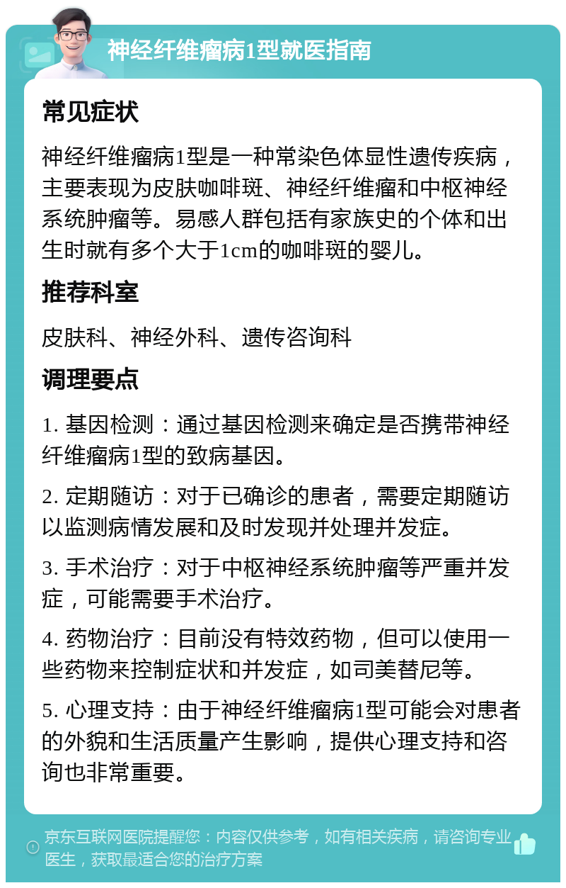 神经纤维瘤病1型就医指南 常见症状 神经纤维瘤病1型是一种常染色体显性遗传疾病，主要表现为皮肤咖啡斑、神经纤维瘤和中枢神经系统肿瘤等。易感人群包括有家族史的个体和出生时就有多个大于1cm的咖啡斑的婴儿。 推荐科室 皮肤科、神经外科、遗传咨询科 调理要点 1. 基因检测：通过基因检测来确定是否携带神经纤维瘤病1型的致病基因。 2. 定期随访：对于已确诊的患者，需要定期随访以监测病情发展和及时发现并处理并发症。 3. 手术治疗：对于中枢神经系统肿瘤等严重并发症，可能需要手术治疗。 4. 药物治疗：目前没有特效药物，但可以使用一些药物来控制症状和并发症，如司美替尼等。 5. 心理支持：由于神经纤维瘤病1型可能会对患者的外貌和生活质量产生影响，提供心理支持和咨询也非常重要。