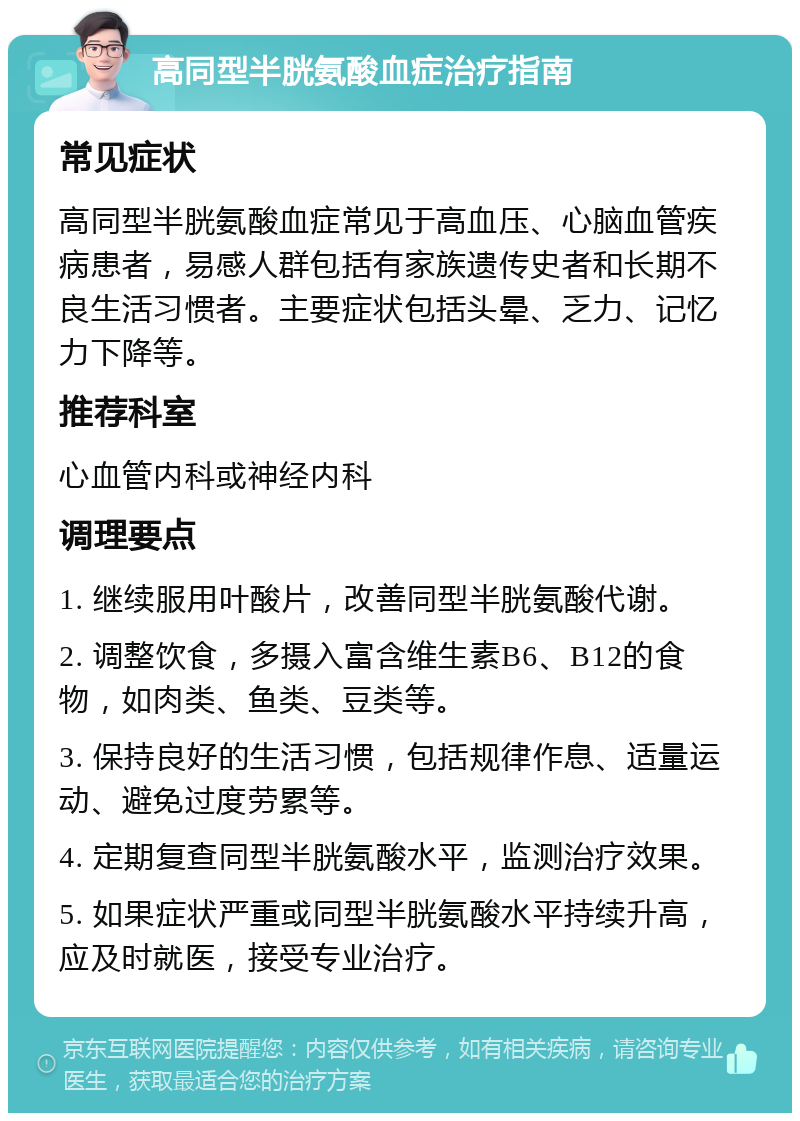 高同型半胱氨酸血症治疗指南 常见症状 高同型半胱氨酸血症常见于高血压、心脑血管疾病患者，易感人群包括有家族遗传史者和长期不良生活习惯者。主要症状包括头晕、乏力、记忆力下降等。 推荐科室 心血管内科或神经内科 调理要点 1. 继续服用叶酸片，改善同型半胱氨酸代谢。 2. 调整饮食，多摄入富含维生素B6、B12的食物，如肉类、鱼类、豆类等。 3. 保持良好的生活习惯，包括规律作息、适量运动、避免过度劳累等。 4. 定期复查同型半胱氨酸水平，监测治疗效果。 5. 如果症状严重或同型半胱氨酸水平持续升高，应及时就医，接受专业治疗。