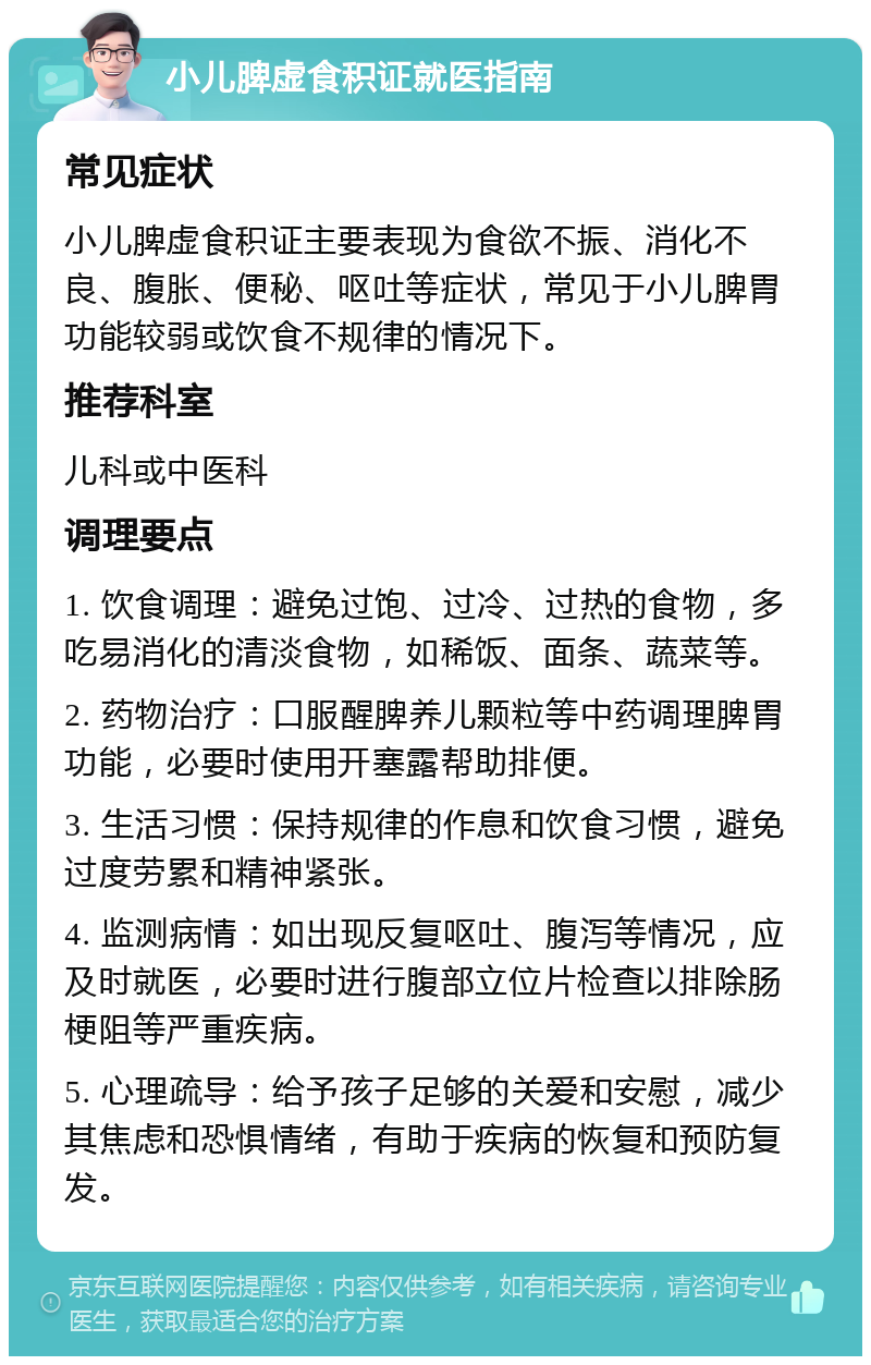 小儿脾虚食积证就医指南 常见症状 小儿脾虚食积证主要表现为食欲不振、消化不良、腹胀、便秘、呕吐等症状，常见于小儿脾胃功能较弱或饮食不规律的情况下。 推荐科室 儿科或中医科 调理要点 1. 饮食调理：避免过饱、过冷、过热的食物，多吃易消化的清淡食物，如稀饭、面条、蔬菜等。 2. 药物治疗：口服醒脾养儿颗粒等中药调理脾胃功能，必要时使用开塞露帮助排便。 3. 生活习惯：保持规律的作息和饮食习惯，避免过度劳累和精神紧张。 4. 监测病情：如出现反复呕吐、腹泻等情况，应及时就医，必要时进行腹部立位片检查以排除肠梗阻等严重疾病。 5. 心理疏导：给予孩子足够的关爱和安慰，减少其焦虑和恐惧情绪，有助于疾病的恢复和预防复发。