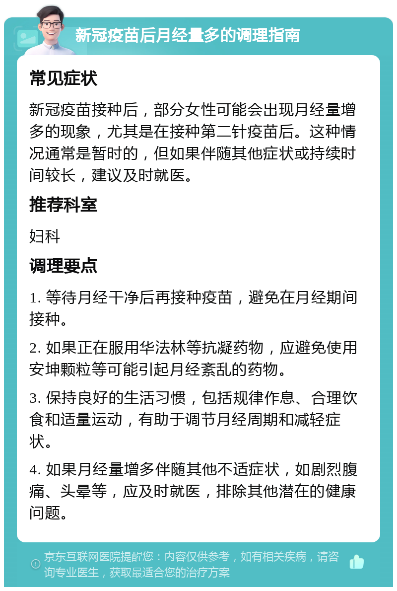 新冠疫苗后月经量多的调理指南 常见症状 新冠疫苗接种后，部分女性可能会出现月经量增多的现象，尤其是在接种第二针疫苗后。这种情况通常是暂时的，但如果伴随其他症状或持续时间较长，建议及时就医。 推荐科室 妇科 调理要点 1. 等待月经干净后再接种疫苗，避免在月经期间接种。 2. 如果正在服用华法林等抗凝药物，应避免使用安坤颗粒等可能引起月经紊乱的药物。 3. 保持良好的生活习惯，包括规律作息、合理饮食和适量运动，有助于调节月经周期和减轻症状。 4. 如果月经量增多伴随其他不适症状，如剧烈腹痛、头晕等，应及时就医，排除其他潜在的健康问题。