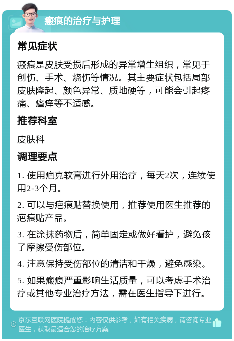 瘢痕的治疗与护理 常见症状 瘢痕是皮肤受损后形成的异常增生组织，常见于创伤、手术、烧伤等情况。其主要症状包括局部皮肤隆起、颜色异常、质地硬等，可能会引起疼痛、瘙痒等不适感。 推荐科室 皮肤科 调理要点 1. 使用疤克软膏进行外用治疗，每天2次，连续使用2-3个月。 2. 可以与疤痕贴替换使用，推荐使用医生推荐的疤痕贴产品。 3. 在涂抹药物后，简单固定或做好看护，避免孩子摩擦受伤部位。 4. 注意保持受伤部位的清洁和干燥，避免感染。 5. 如果瘢痕严重影响生活质量，可以考虑手术治疗或其他专业治疗方法，需在医生指导下进行。