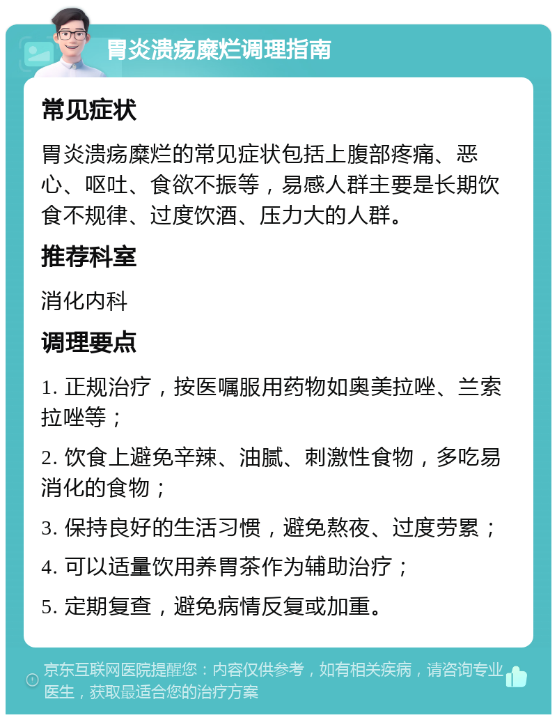 胃炎溃疡糜烂调理指南 常见症状 胃炎溃疡糜烂的常见症状包括上腹部疼痛、恶心、呕吐、食欲不振等，易感人群主要是长期饮食不规律、过度饮酒、压力大的人群。 推荐科室 消化内科 调理要点 1. 正规治疗，按医嘱服用药物如奥美拉唑、兰索拉唑等； 2. 饮食上避免辛辣、油腻、刺激性食物，多吃易消化的食物； 3. 保持良好的生活习惯，避免熬夜、过度劳累； 4. 可以适量饮用养胃茶作为辅助治疗； 5. 定期复查，避免病情反复或加重。