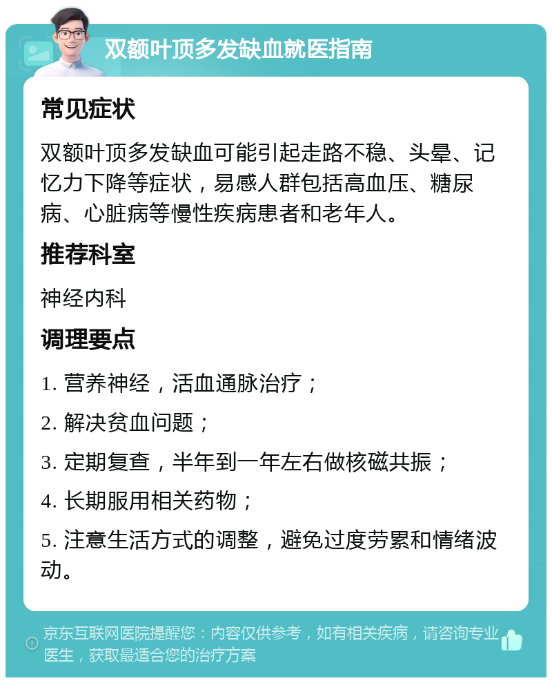 双额叶顶多发缺血就医指南 常见症状 双额叶顶多发缺血可能引起走路不稳、头晕、记忆力下降等症状，易感人群包括高血压、糖尿病、心脏病等慢性疾病患者和老年人。 推荐科室 神经内科 调理要点 1. 营养神经，活血通脉治疗； 2. 解决贫血问题； 3. 定期复查，半年到一年左右做核磁共振； 4. 长期服用相关药物； 5. 注意生活方式的调整，避免过度劳累和情绪波动。