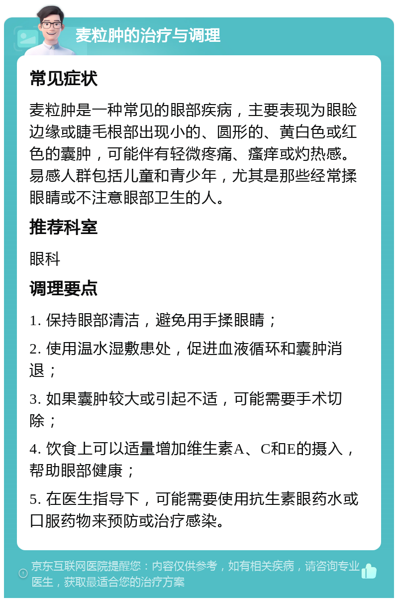 麦粒肿的治疗与调理 常见症状 麦粒肿是一种常见的眼部疾病，主要表现为眼睑边缘或睫毛根部出现小的、圆形的、黄白色或红色的囊肿，可能伴有轻微疼痛、瘙痒或灼热感。易感人群包括儿童和青少年，尤其是那些经常揉眼睛或不注意眼部卫生的人。 推荐科室 眼科 调理要点 1. 保持眼部清洁，避免用手揉眼睛； 2. 使用温水湿敷患处，促进血液循环和囊肿消退； 3. 如果囊肿较大或引起不适，可能需要手术切除； 4. 饮食上可以适量增加维生素A、C和E的摄入，帮助眼部健康； 5. 在医生指导下，可能需要使用抗生素眼药水或口服药物来预防或治疗感染。