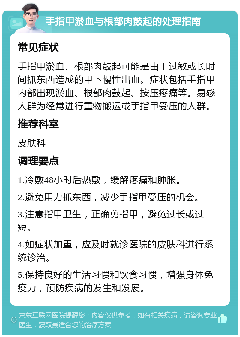 手指甲淤血与根部肉鼓起的处理指南 常见症状 手指甲淤血、根部肉鼓起可能是由于过敏或长时间抓东西造成的甲下慢性出血。症状包括手指甲内部出现淤血、根部肉鼓起、按压疼痛等。易感人群为经常进行重物搬运或手指甲受压的人群。 推荐科室 皮肤科 调理要点 1.冷敷48小时后热敷，缓解疼痛和肿胀。 2.避免用力抓东西，减少手指甲受压的机会。 3.注意指甲卫生，正确剪指甲，避免过长或过短。 4.如症状加重，应及时就诊医院的皮肤科进行系统诊治。 5.保持良好的生活习惯和饮食习惯，增强身体免疫力，预防疾病的发生和发展。