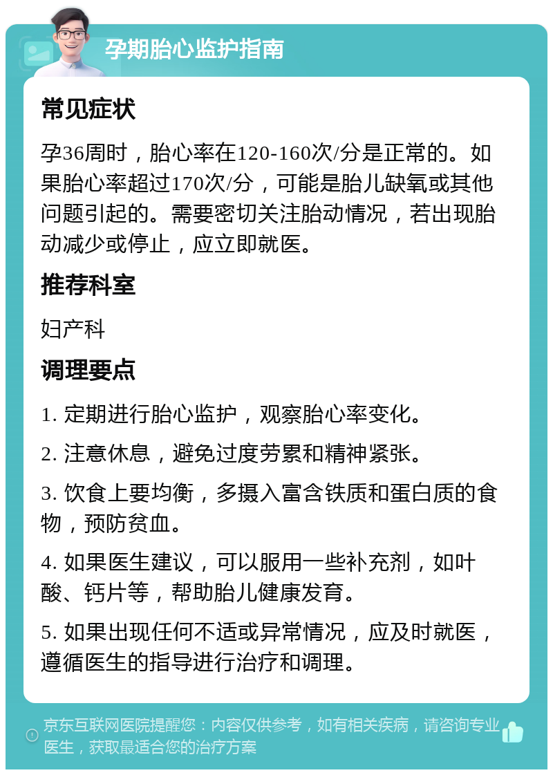 孕期胎心监护指南 常见症状 孕36周时，胎心率在120-160次/分是正常的。如果胎心率超过170次/分，可能是胎儿缺氧或其他问题引起的。需要密切关注胎动情况，若出现胎动减少或停止，应立即就医。 推荐科室 妇产科 调理要点 1. 定期进行胎心监护，观察胎心率变化。 2. 注意休息，避免过度劳累和精神紧张。 3. 饮食上要均衡，多摄入富含铁质和蛋白质的食物，预防贫血。 4. 如果医生建议，可以服用一些补充剂，如叶酸、钙片等，帮助胎儿健康发育。 5. 如果出现任何不适或异常情况，应及时就医，遵循医生的指导进行治疗和调理。