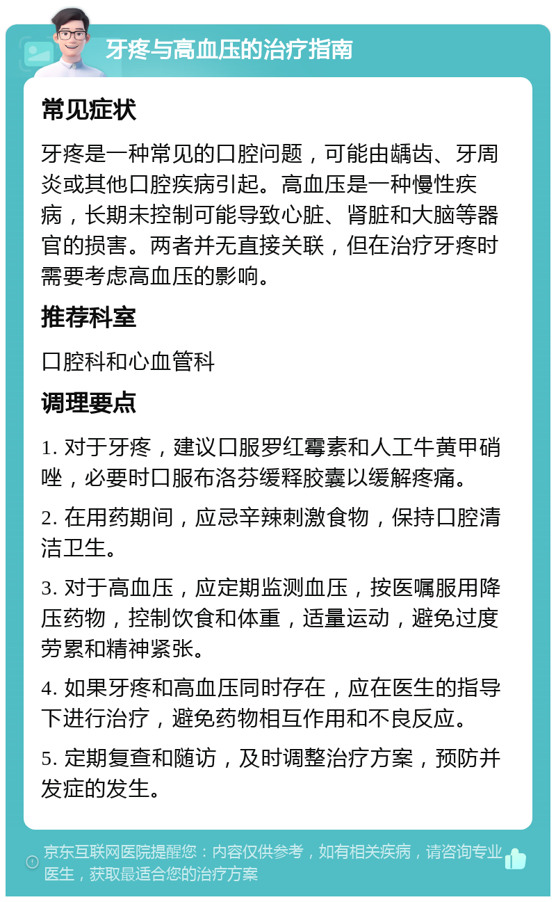 牙疼与高血压的治疗指南 常见症状 牙疼是一种常见的口腔问题，可能由龋齿、牙周炎或其他口腔疾病引起。高血压是一种慢性疾病，长期未控制可能导致心脏、肾脏和大脑等器官的损害。两者并无直接关联，但在治疗牙疼时需要考虑高血压的影响。 推荐科室 口腔科和心血管科 调理要点 1. 对于牙疼，建议口服罗红霉素和人工牛黄甲硝唑，必要时口服布洛芬缓释胶囊以缓解疼痛。 2. 在用药期间，应忌辛辣刺激食物，保持口腔清洁卫生。 3. 对于高血压，应定期监测血压，按医嘱服用降压药物，控制饮食和体重，适量运动，避免过度劳累和精神紧张。 4. 如果牙疼和高血压同时存在，应在医生的指导下进行治疗，避免药物相互作用和不良反应。 5. 定期复查和随访，及时调整治疗方案，预防并发症的发生。