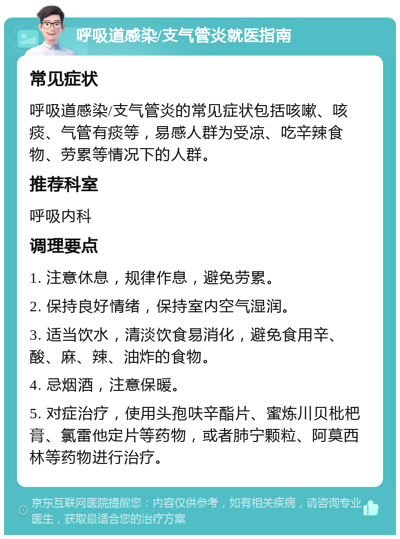 呼吸道感染/支气管炎就医指南 常见症状 呼吸道感染/支气管炎的常见症状包括咳嗽、咳痰、气管有痰等，易感人群为受凉、吃辛辣食物、劳累等情况下的人群。 推荐科室 呼吸内科 调理要点 1. 注意休息，规律作息，避免劳累。 2. 保持良好情绪，保持室内空气湿润。 3. 适当饮水，清淡饮食易消化，避免食用辛、酸、麻、辣、油炸的食物。 4. 忌烟酒，注意保暖。 5. 对症治疗，使用头孢呋辛酯片、蜜炼川贝枇杷膏、氯雷他定片等药物，或者肺宁颗粒、阿莫西林等药物进行治疗。