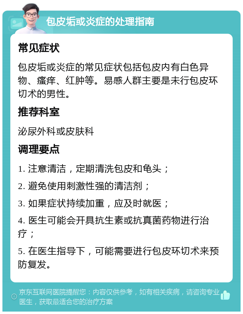 包皮垢或炎症的处理指南 常见症状 包皮垢或炎症的常见症状包括包皮内有白色异物、瘙痒、红肿等。易感人群主要是未行包皮环切术的男性。 推荐科室 泌尿外科或皮肤科 调理要点 1. 注意清洁，定期清洗包皮和龟头； 2. 避免使用刺激性强的清洁剂； 3. 如果症状持续加重，应及时就医； 4. 医生可能会开具抗生素或抗真菌药物进行治疗； 5. 在医生指导下，可能需要进行包皮环切术来预防复发。