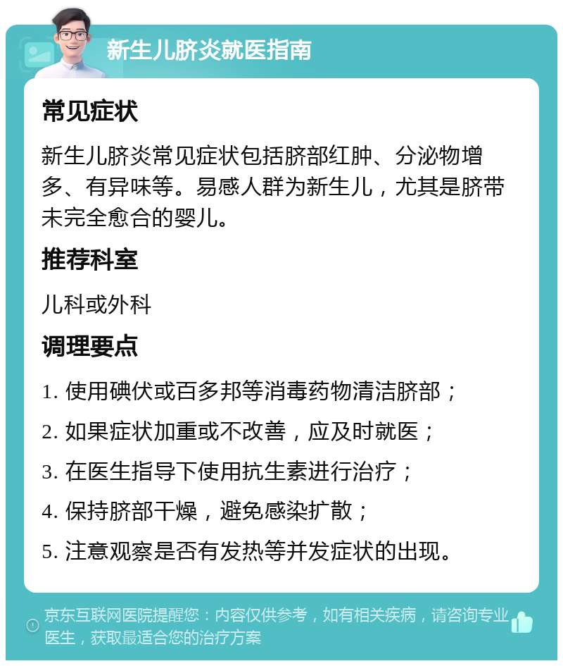 新生儿脐炎就医指南 常见症状 新生儿脐炎常见症状包括脐部红肿、分泌物增多、有异味等。易感人群为新生儿，尤其是脐带未完全愈合的婴儿。 推荐科室 儿科或外科 调理要点 1. 使用碘伏或百多邦等消毒药物清洁脐部； 2. 如果症状加重或不改善，应及时就医； 3. 在医生指导下使用抗生素进行治疗； 4. 保持脐部干燥，避免感染扩散； 5. 注意观察是否有发热等并发症状的出现。