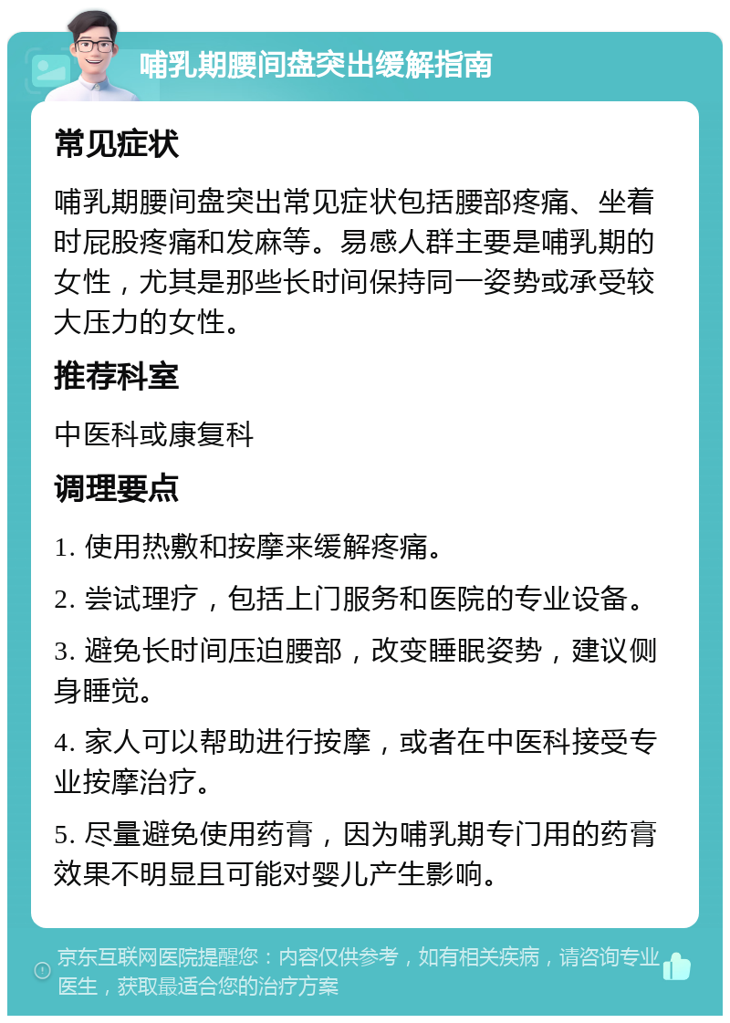 哺乳期腰间盘突出缓解指南 常见症状 哺乳期腰间盘突出常见症状包括腰部疼痛、坐着时屁股疼痛和发麻等。易感人群主要是哺乳期的女性，尤其是那些长时间保持同一姿势或承受较大压力的女性。 推荐科室 中医科或康复科 调理要点 1. 使用热敷和按摩来缓解疼痛。 2. 尝试理疗，包括上门服务和医院的专业设备。 3. 避免长时间压迫腰部，改变睡眠姿势，建议侧身睡觉。 4. 家人可以帮助进行按摩，或者在中医科接受专业按摩治疗。 5. 尽量避免使用药膏，因为哺乳期专门用的药膏效果不明显且可能对婴儿产生影响。