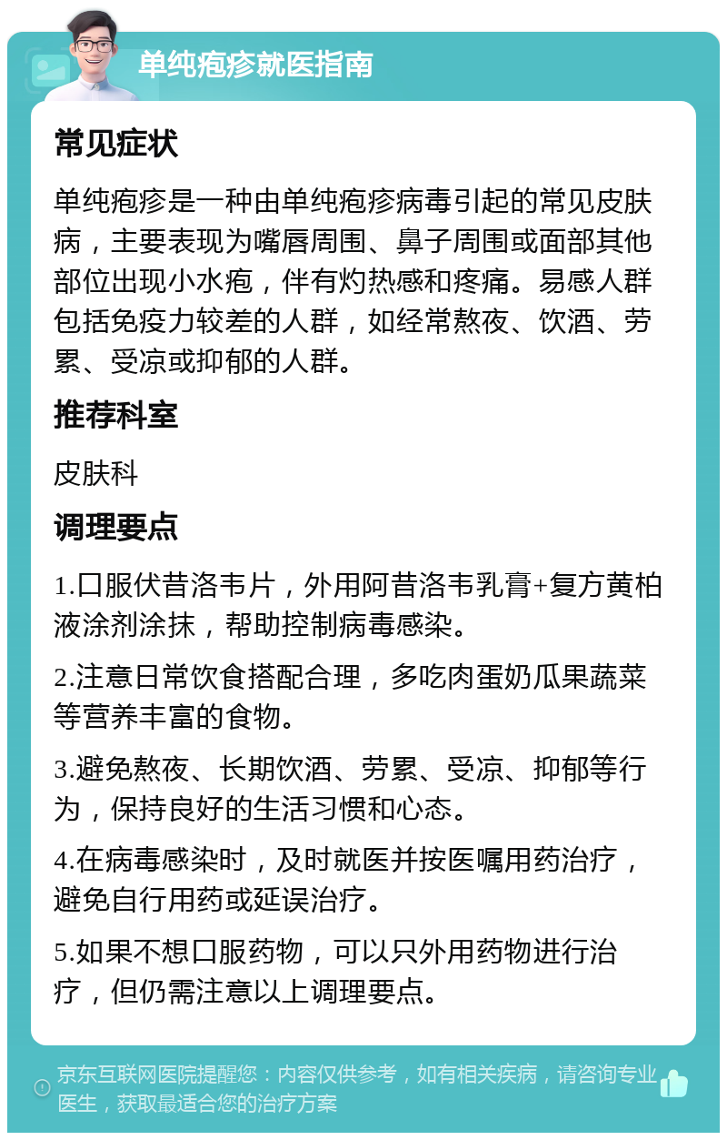 单纯疱疹就医指南 常见症状 单纯疱疹是一种由单纯疱疹病毒引起的常见皮肤病，主要表现为嘴唇周围、鼻子周围或面部其他部位出现小水疱，伴有灼热感和疼痛。易感人群包括免疫力较差的人群，如经常熬夜、饮酒、劳累、受凉或抑郁的人群。 推荐科室 皮肤科 调理要点 1.口服伏昔洛韦片，外用阿昔洛韦乳膏+复方黄柏液涂剂涂抹，帮助控制病毒感染。 2.注意日常饮食搭配合理，多吃肉蛋奶瓜果蔬菜等营养丰富的食物。 3.避免熬夜、长期饮酒、劳累、受凉、抑郁等行为，保持良好的生活习惯和心态。 4.在病毒感染时，及时就医并按医嘱用药治疗，避免自行用药或延误治疗。 5.如果不想口服药物，可以只外用药物进行治疗，但仍需注意以上调理要点。