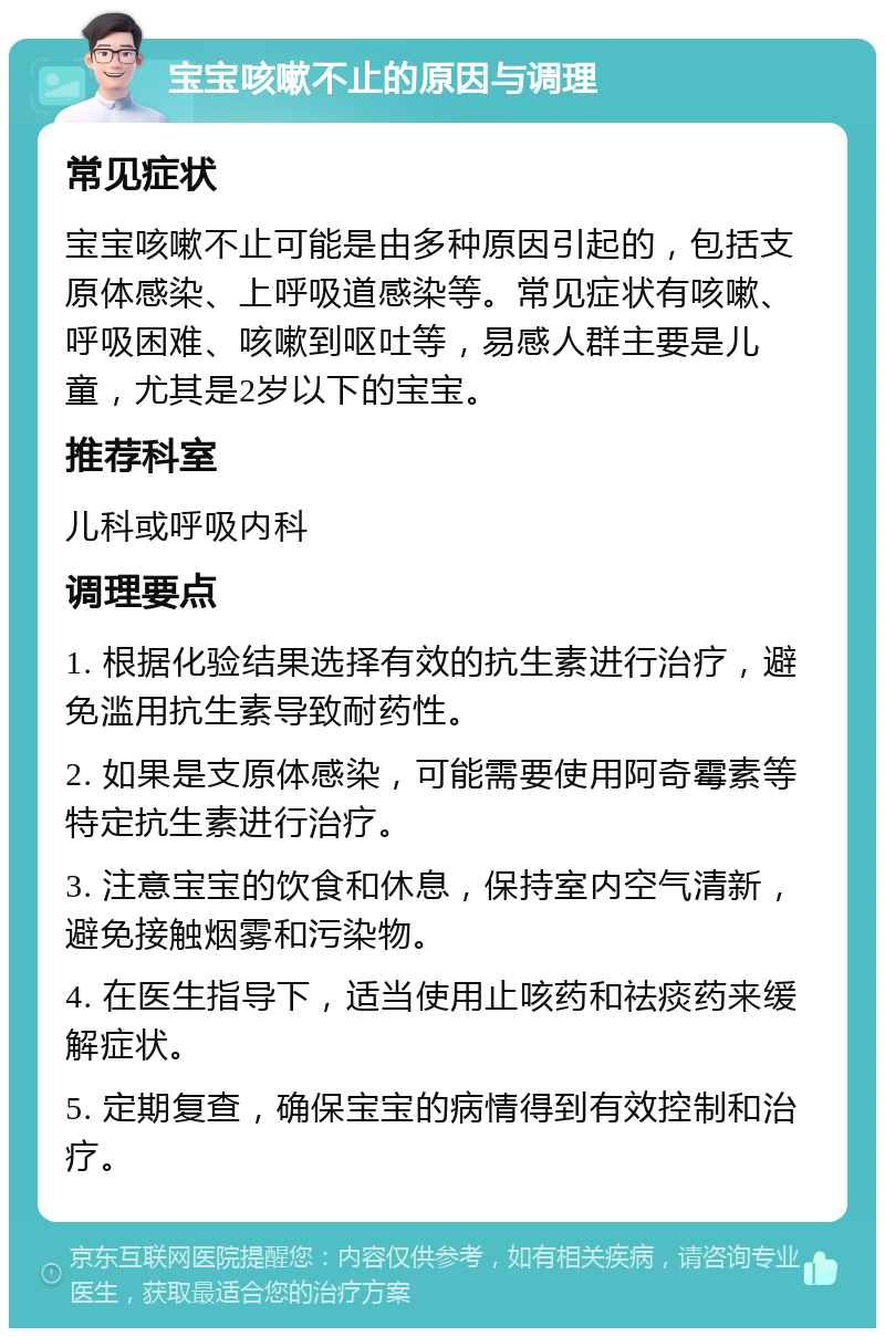 宝宝咳嗽不止的原因与调理 常见症状 宝宝咳嗽不止可能是由多种原因引起的，包括支原体感染、上呼吸道感染等。常见症状有咳嗽、呼吸困难、咳嗽到呕吐等，易感人群主要是儿童，尤其是2岁以下的宝宝。 推荐科室 儿科或呼吸内科 调理要点 1. 根据化验结果选择有效的抗生素进行治疗，避免滥用抗生素导致耐药性。 2. 如果是支原体感染，可能需要使用阿奇霉素等特定抗生素进行治疗。 3. 注意宝宝的饮食和休息，保持室内空气清新，避免接触烟雾和污染物。 4. 在医生指导下，适当使用止咳药和祛痰药来缓解症状。 5. 定期复查，确保宝宝的病情得到有效控制和治疗。