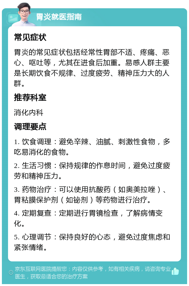 胃炎就医指南 常见症状 胃炎的常见症状包括经常性胃部不适、疼痛、恶心、呕吐等，尤其在进食后加重。易感人群主要是长期饮食不规律、过度疲劳、精神压力大的人群。 推荐科室 消化内科 调理要点 1. 饮食调理：避免辛辣、油腻、刺激性食物，多吃易消化的食物。 2. 生活习惯：保持规律的作息时间，避免过度疲劳和精神压力。 3. 药物治疗：可以使用抗酸药（如奥美拉唑）、胃粘膜保护剂（如铋剂）等药物进行治疗。 4. 定期复查：定期进行胃镜检查，了解病情变化。 5. 心理调节：保持良好的心态，避免过度焦虑和紧张情绪。