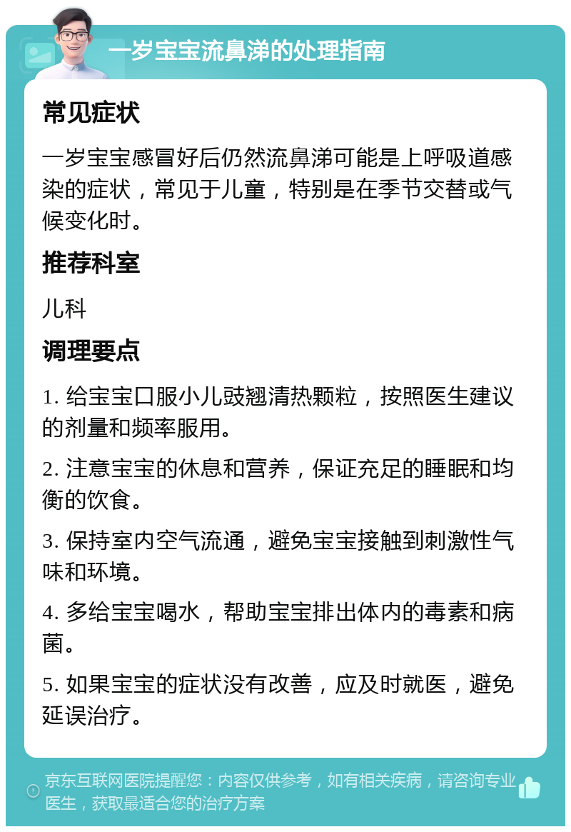 一岁宝宝流鼻涕的处理指南 常见症状 一岁宝宝感冒好后仍然流鼻涕可能是上呼吸道感染的症状，常见于儿童，特别是在季节交替或气候变化时。 推荐科室 儿科 调理要点 1. 给宝宝口服小儿豉翘清热颗粒，按照医生建议的剂量和频率服用。 2. 注意宝宝的休息和营养，保证充足的睡眠和均衡的饮食。 3. 保持室内空气流通，避免宝宝接触到刺激性气味和环境。 4. 多给宝宝喝水，帮助宝宝排出体内的毒素和病菌。 5. 如果宝宝的症状没有改善，应及时就医，避免延误治疗。